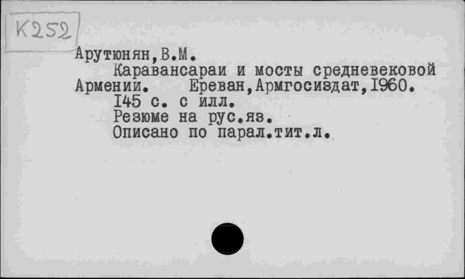 ﻿Арутюнян, В.М.
Каравансараи и мосты средневековой Армении.	Ереван,Армгосиздат,I960.
145 с. с илл.
Резюме на рус.яз.
Описано по парал.тит.л.